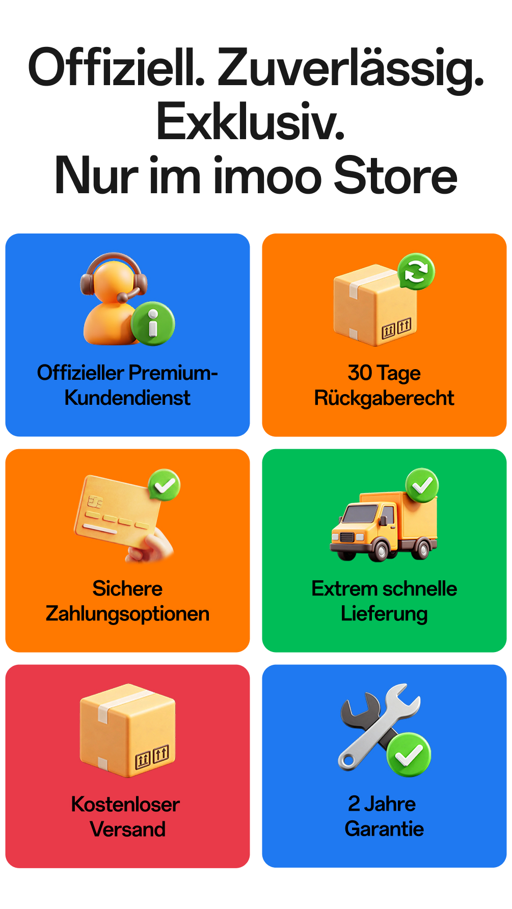 imoo Store Serviceversprechen: Offiziell. Zuverlässig. Exklusiv. Nur im imoo Store. Sechs Leistungen: Offizieller Premium-Kundendienst, 30 Tage Rückgaberecht, Extrem schnelle Lieferung, Sichere Zahlungsoptionen, Kostenloser Versand, 2 Jahre Garantie.