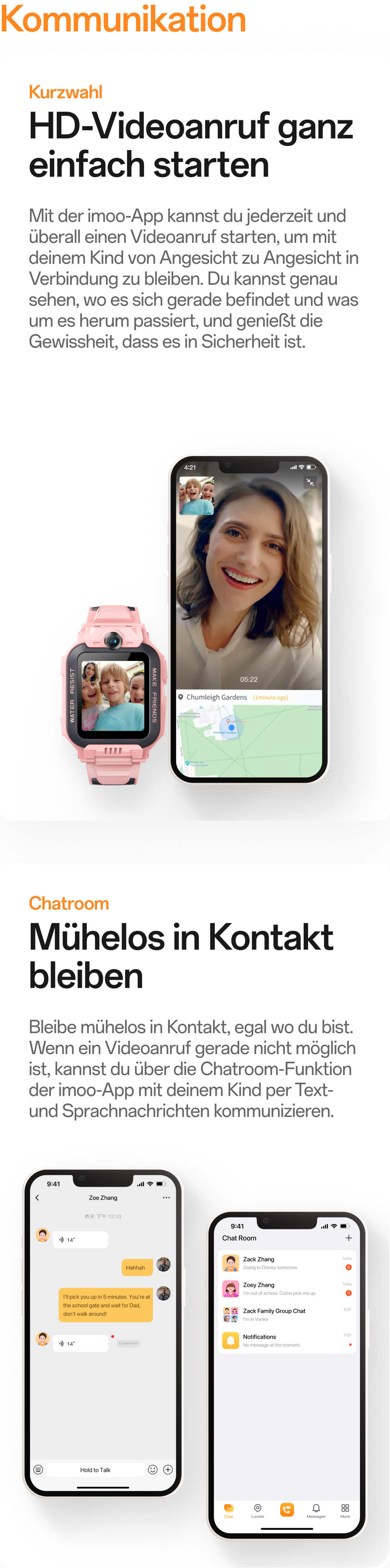 Kommunikation:Mit der imoo-App kannst du jederzeit und überall einen Videoanruf starten, um mit deinem Kind von Angesicht zu Angesicht in Verbindung zu bleiben. Du kannst genau sehen, wo es sich gerade befindet und was um es herum passiert, und genießt die Gewissheit, dass es in Sicherheit ist.;Bleibe mühelos in Kontakt, egal wo du bist. Wenn ein Videoanruf gerade nicht möglich ist, kannst du über die Chatroom-Funktion der imoo-App mit deinem Kind per Text- und Sprachnachrichten kommunizieren.