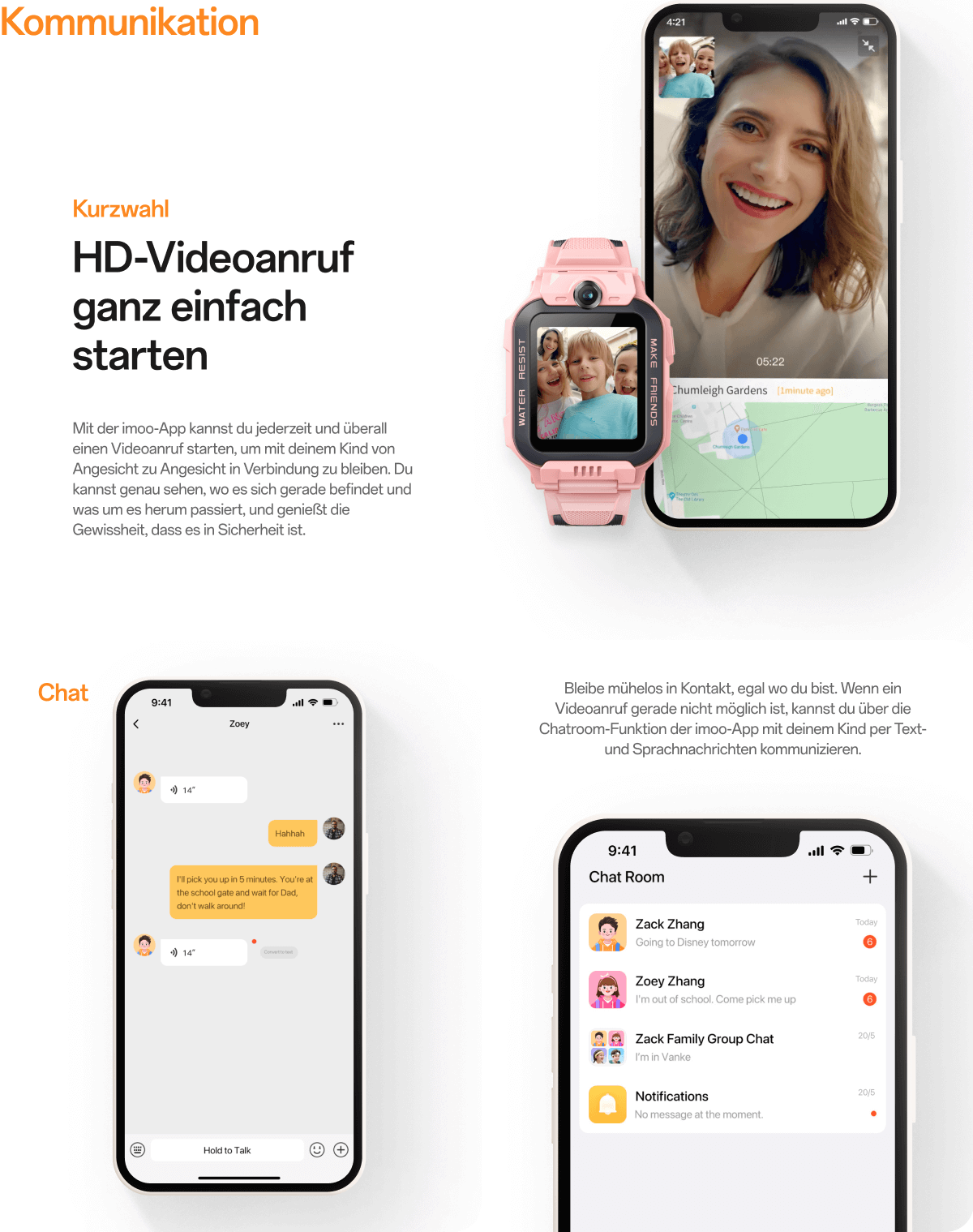 Kommunikation:Mit der imoo-App kannst du jederzeit und überall einen Videoanruf starten, um mit deinem Kind von Angesicht zu Angesicht in Verbindung zu bleiben. Du kannst genau sehen, wo es sich gerade befindet und was um es herum passiert, und genießt die Gewissheit, dass es in Sicherheit ist.;Bleibe mühelos in Kontakt, egal wo du bist. Wenn ein Videoanruf gerade nicht möglich ist, kannst du über die Chatroom-Funktion der imoo-App mit deinem Kind per Text- und Sprachnachrichten kommunizieren.